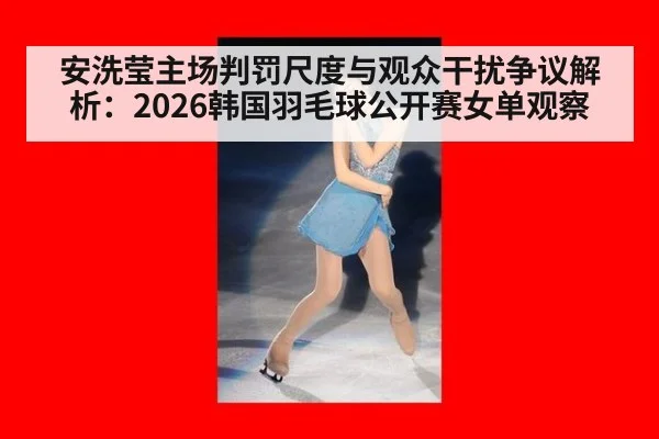 安洗莹主场判罚尺度与观众干扰争议解析：2026韩国羽毛球公开赛女单观察